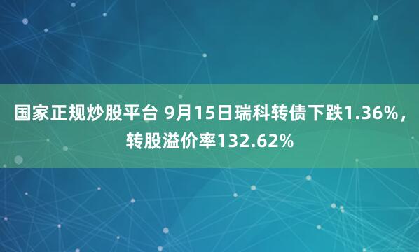 国家正规炒股平台 9月15日瑞科转债下跌1.36%，转股溢价率132.62%