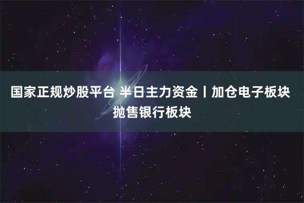 国家正规炒股平台 半日主力资金丨加仓电子板块 抛售银行板块