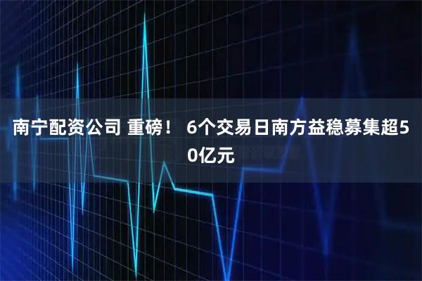 南宁配资公司 重磅！ 6个交易日南方益稳募集超50亿元