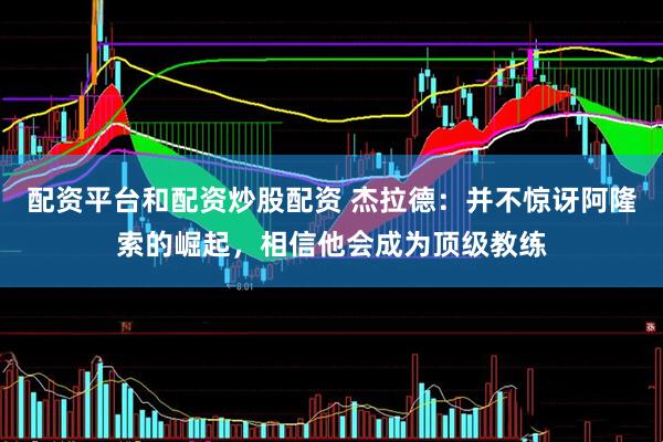 配资平台和配资炒股配资 杰拉德：并不惊讶阿隆索的崛起，相信他会成为顶级教练