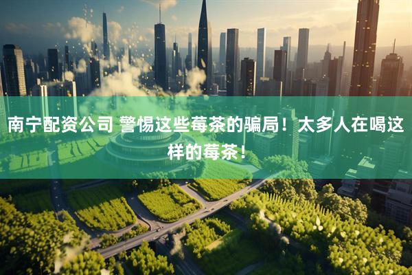 南宁配资公司 警惕这些莓茶的骗局！太多人在喝这样的莓茶！