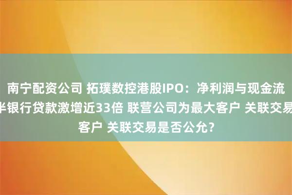 南宁配资公司 拓璞数控港股IPO：净利润与现金流倒挂 三年半银行贷款激增近33倍 联营公司为最大客户 关联交易是否公允？