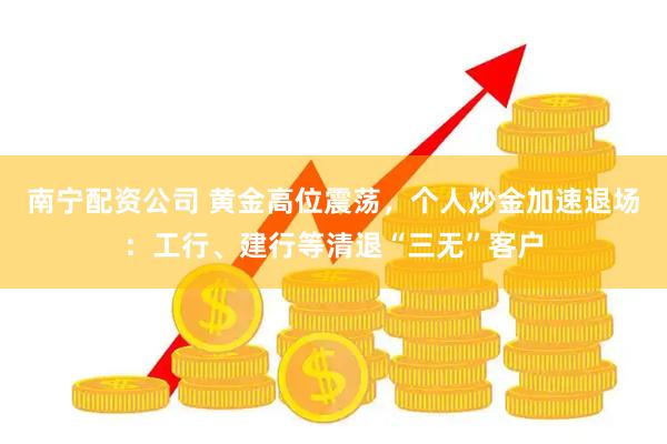 南宁配资公司 黄金高位震荡,个人炒金加速退场:工行、建行等清退“三无”客户