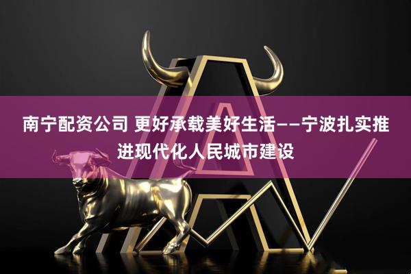 南宁配资公司 更好承载美好生活——宁波扎实推进现代化人民城市建设