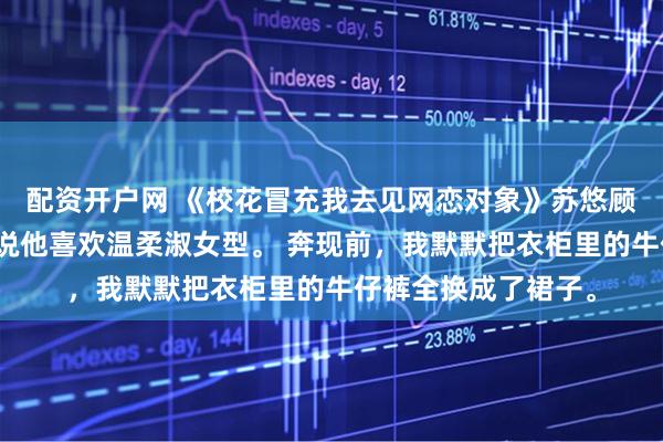 配资开户网 《校花冒充我去见网恋对象》苏悠顾霆琛林薇网恋对象说他喜欢温柔淑女型。 奔现前，我默默把衣柜里的牛仔裤全换成了裙子。