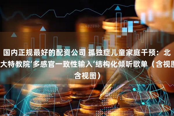 国内正规最好的配资公司 孤独症儿童家庭干预：北师大特教院‘多感官一致性输入’结构化倾听歌单（含视图）