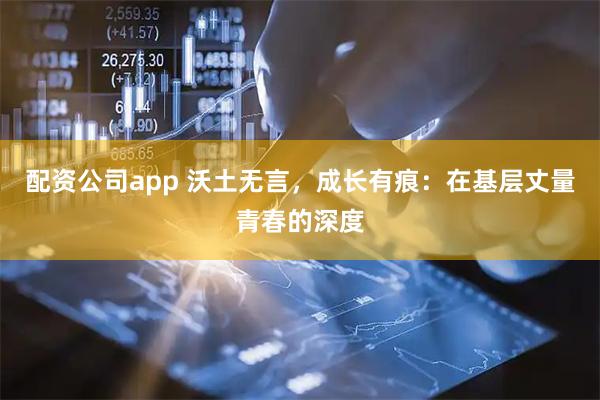 配资公司app 沃土无言，成长有痕：在基层丈量青春的深度
