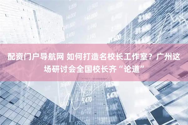 配资门户导航网 如何打造名校长工作室？广州这场研讨会全国校长齐“论道”