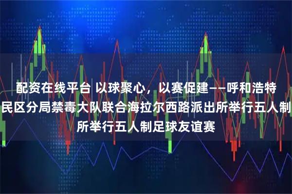 配资在线平台 以球聚心，以赛促建——呼和浩特市公安局回民区分局禁毒大队联合海拉尔西路派出所举行五人制足球友谊赛