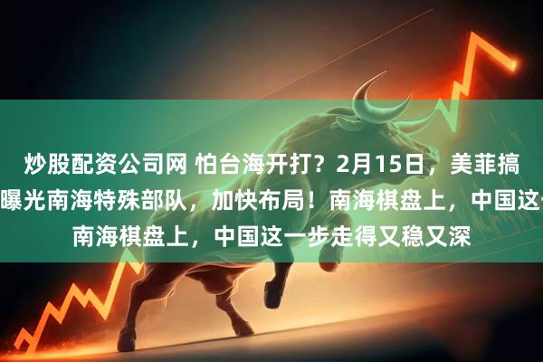 炒股配资公司网 怕台海开打？2月15日，美菲搞500场军演，中国曝光南海特殊部队，加快布局！南海棋盘上，中国这一步走得又稳又深