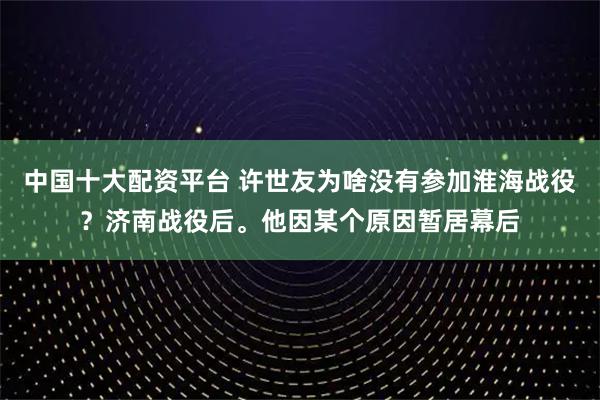 中国十大配资平台 许世友为啥没有参加淮海战役？济南战役后。他因某个原因暂居幕后