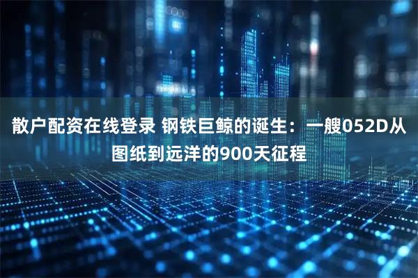 散户配资在线登录 钢铁巨鲸的诞生:一艘052D从图纸到远洋的900天征程