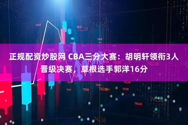 正规配资炒股网 CBA三分大赛：胡明轩领衔3人晋级决赛，草根选手郭洋16分