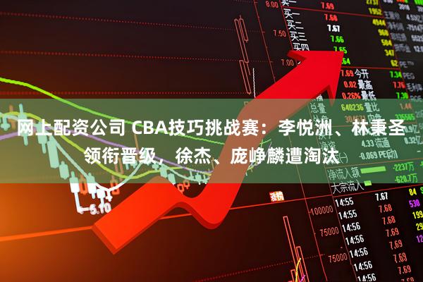 网上配资公司 CBA技巧挑战赛：李悦洲、林秉圣领衔晋级，徐杰、庞峥麟遭淘汰