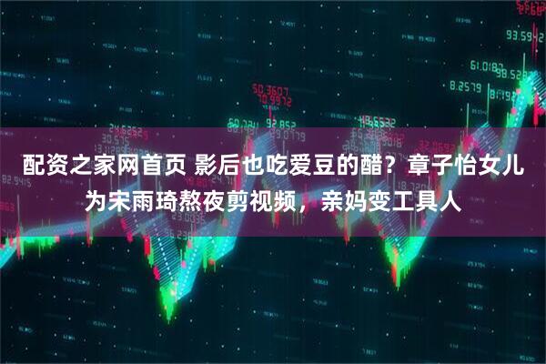 配资之家网首页 影后也吃爱豆的醋？章子怡女儿为宋雨琦熬夜剪视频，亲妈变工具人