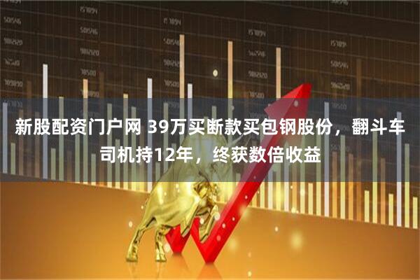 新股配资门户网 39万买断款买包钢股份,翻斗车司机持12年,终获数倍收益