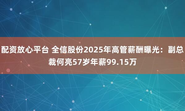 配资放心平台 全信股份2025年高管薪酬曝光:副总裁何亮57岁年薪99.15万