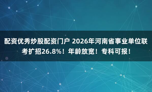 配资优秀炒股配资门户 2026年河南省事业单位联考扩招26.8%！年龄放宽！专科可报！