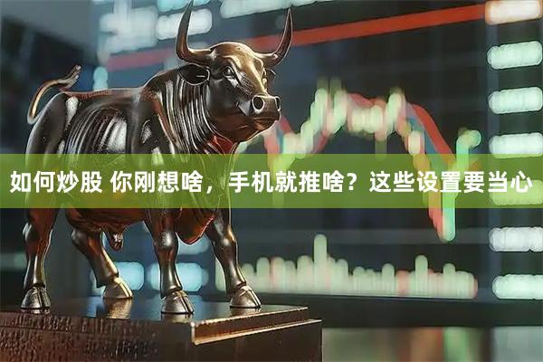 如何炒股 你刚想啥，手机就推啥？这些设置要当心