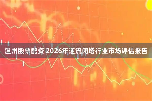 温州股票配资 2026年逆流闭塔行业市场评估报告