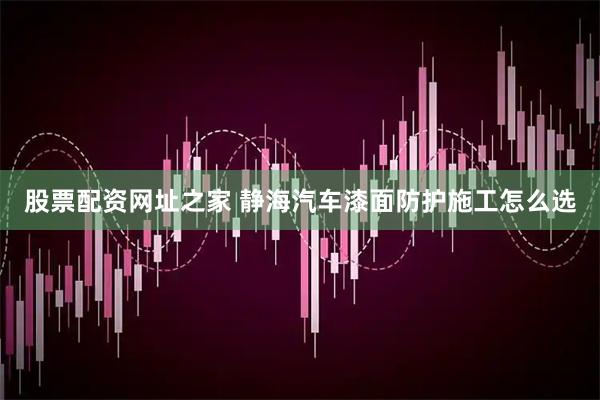 股票配资网址之家 静海汽车漆面防护施工怎么选