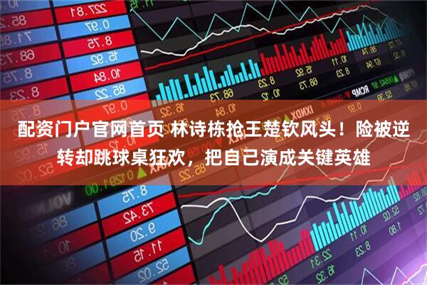 配资门户官网首页 林诗栋抢王楚钦风头!险被逆转却跳球桌狂欢,把自己演成关键英雄