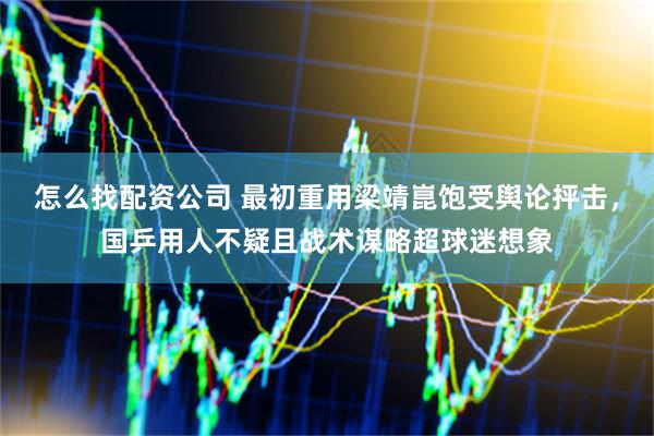 怎么找配资公司 最初重用梁靖崑饱受舆论抨击，国乒用人不疑且战术谋略超球迷想象