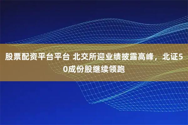 股票配资平台平台 北交所迎业绩披露高峰，北证50成份股继续领跑