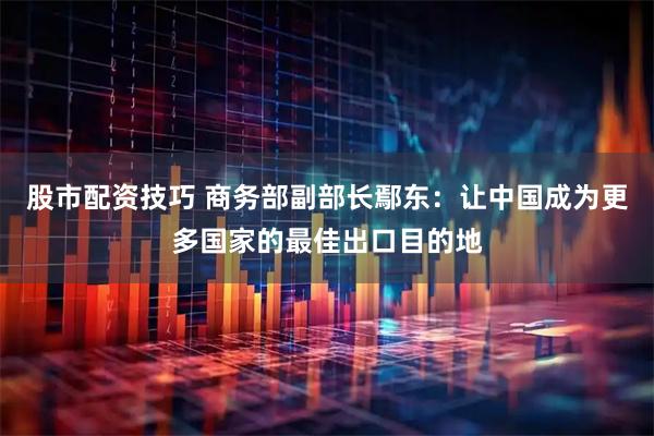 股市配资技巧 商务部副部长鄢东：让中国成为更多国家的最佳出口目的地