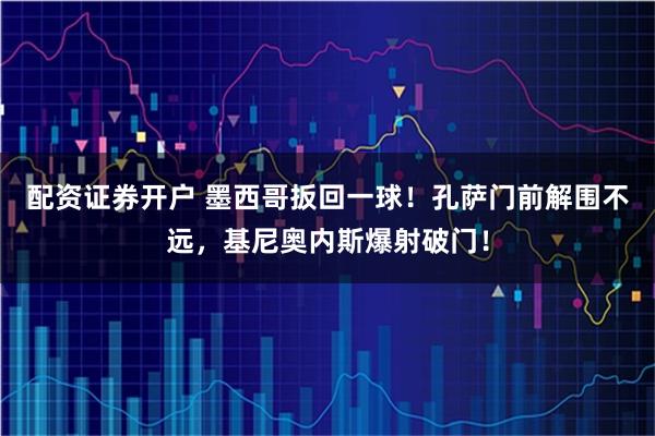 配资证券开户 墨西哥扳回一球！孔萨门前解围不远，基尼奥内斯爆射破门！